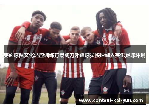 英超球队文化适应训练方案助力外籍球员快速融入英伦足球环境 英超球队文化适应训练方案助力外籍球员快速融入英伦足球环境